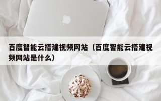 宁阳百度智能云搭建视频网站（百度智能云搭建视频网站是什么）